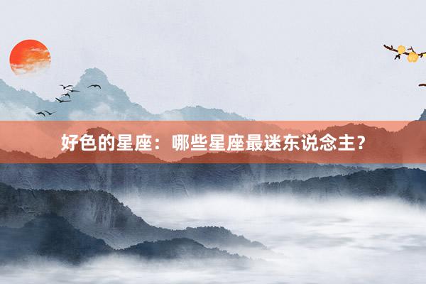 好色的星座：哪些星座最迷东说念主？