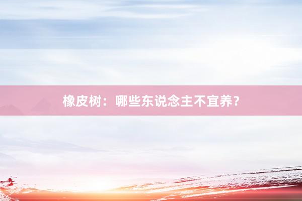 橡皮树：哪些东说念主不宜养？